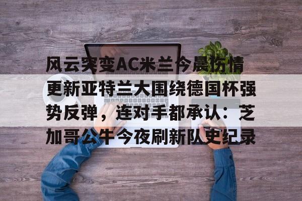 米兰体育平台-关于风云突变AC米兰今晨伤情更新亚特兰大围绕德国杯强势反弹，连对手都承认：芝加哥公牛今夜刷新队史纪录的信息