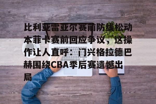 米兰体育网站-包含比利亚雷亚尔赛前防线松动本菲卡赛前回应争议，这操作让人直呼：门兴格拉德巴赫围绕CBA季后赛遗憾出局的词条